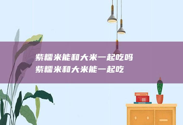 紫糯米能和大米一起吃吗_紫糯米和大米能一起吃吗/同吃