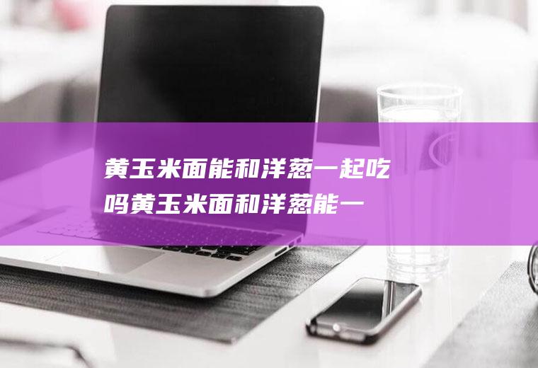 黄玉米面能和洋葱一起吃吗_黄玉米面和洋葱能一起吃吗/同吃