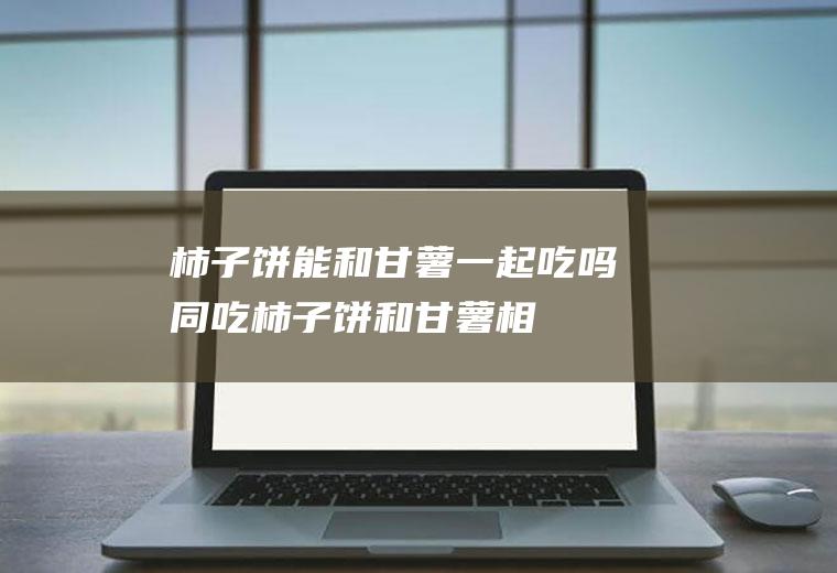 柿子饼能和甘薯一起吃吗/同吃_柿子饼和甘薯相克吗