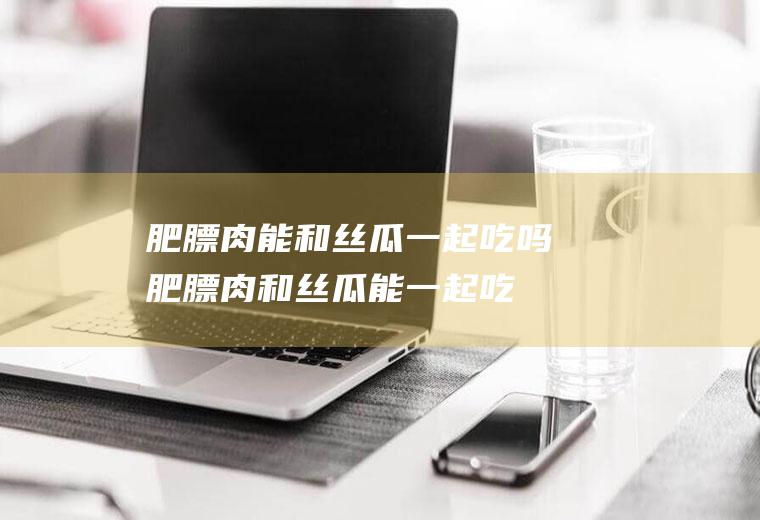 肥膘肉能和丝瓜一起吃吗_肥膘肉和丝瓜能一起吃吗/同吃