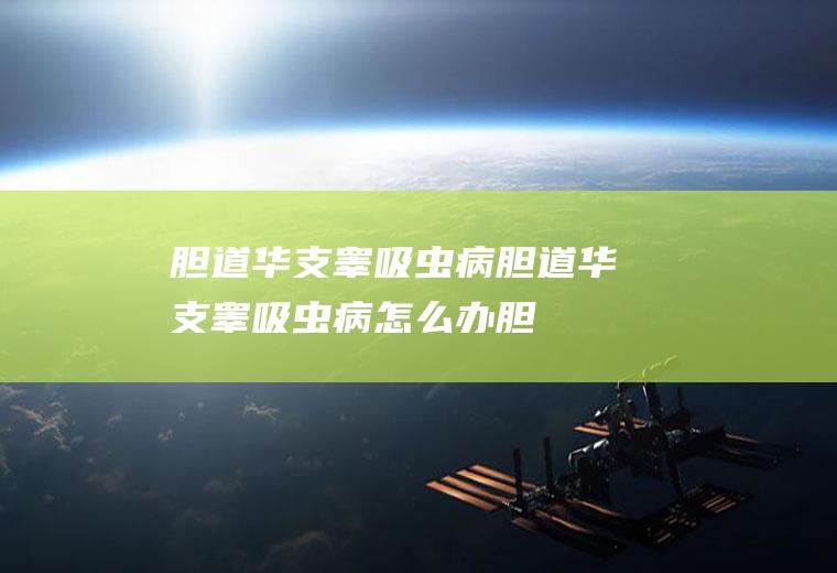 胆道华支睾吸虫病_胆道华支睾吸虫病怎么办_胆道华支睾吸虫病吃什么好_胆道华支睾吸虫病的症状