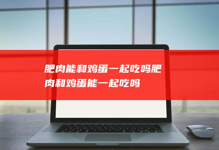 肥肉能和鸡蛋一起吃吗_肥肉和鸡蛋能一起吃吗/同吃