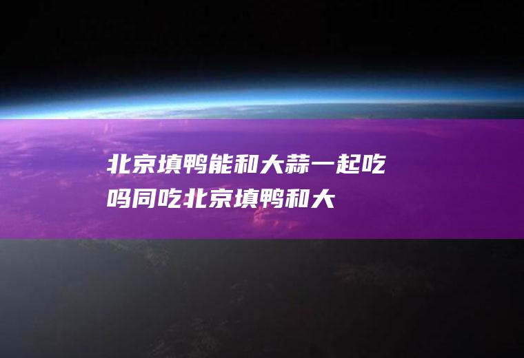 北京填鸭能和大蒜一起吃吗/同吃_北京填鸭和大蒜相克吗
