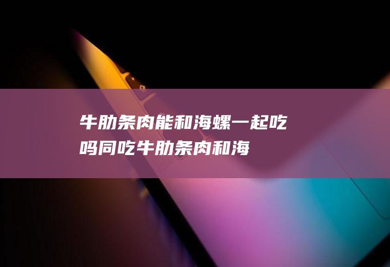 牛肋条肉能和海螺一起吃吗/同吃_牛肋条肉和海螺相克吗