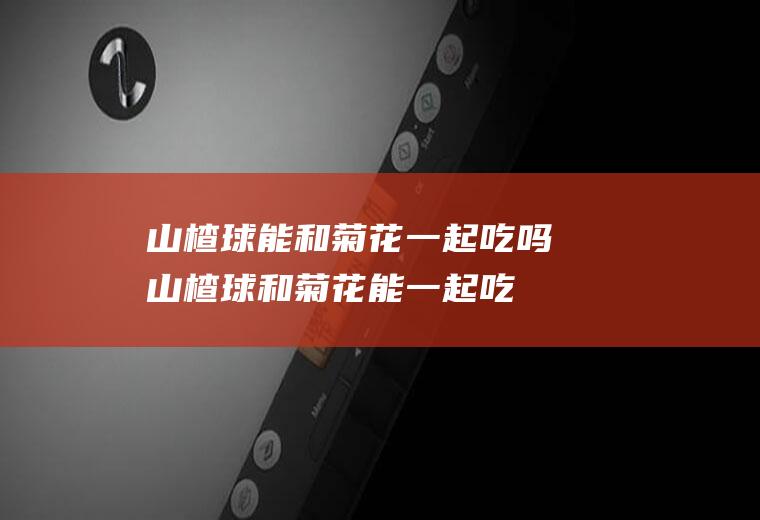 山楂球能和菊花一起吃吗_山楂球和菊花能一起吃吗/同吃