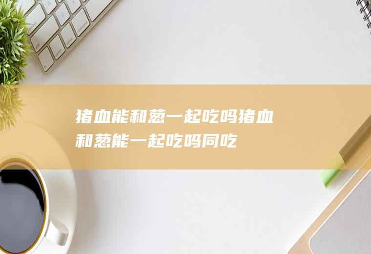 猪血能和葱一起吃吗_猪血和葱能一起吃吗/同吃