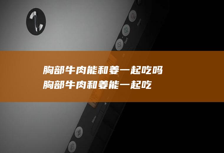 胸部牛肉能和姜一起吃吗_胸部牛肉和姜能一起吃吗/同吃
