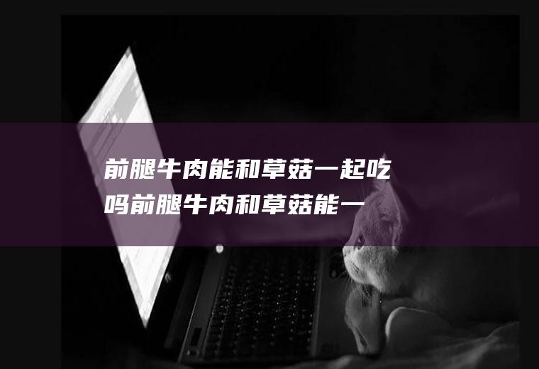 前腿牛肉能和草菇一起吃吗_前腿牛肉和草菇能一起吃吗/同吃