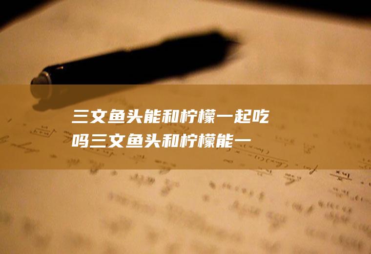 三文鱼头能和柠檬一起吃吗_三文鱼头和柠檬能一起吃吗/同吃