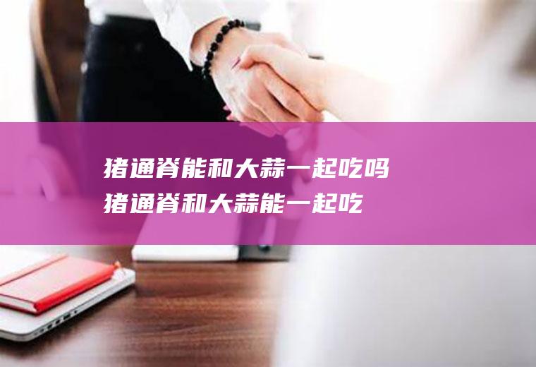 猪通脊能和大蒜一起吃吗_猪通脊和大蒜能一起吃吗/同吃