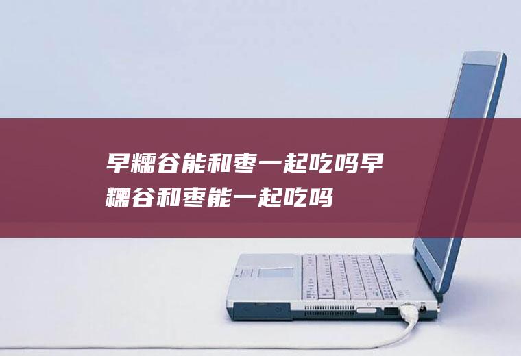 早糯谷能和枣一起吃吗_早糯谷和枣能一起吃吗/同吃