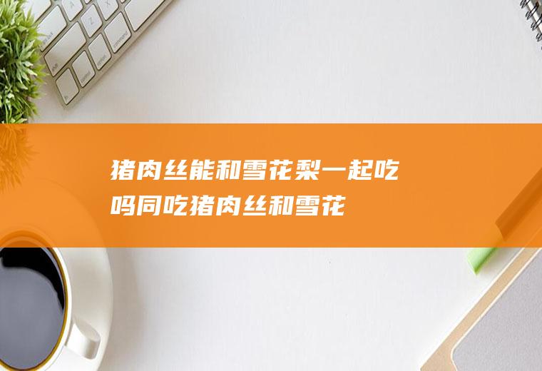 猪肉丝能和雪花梨一起吃吗/同吃_猪肉丝和雪花梨相克吗