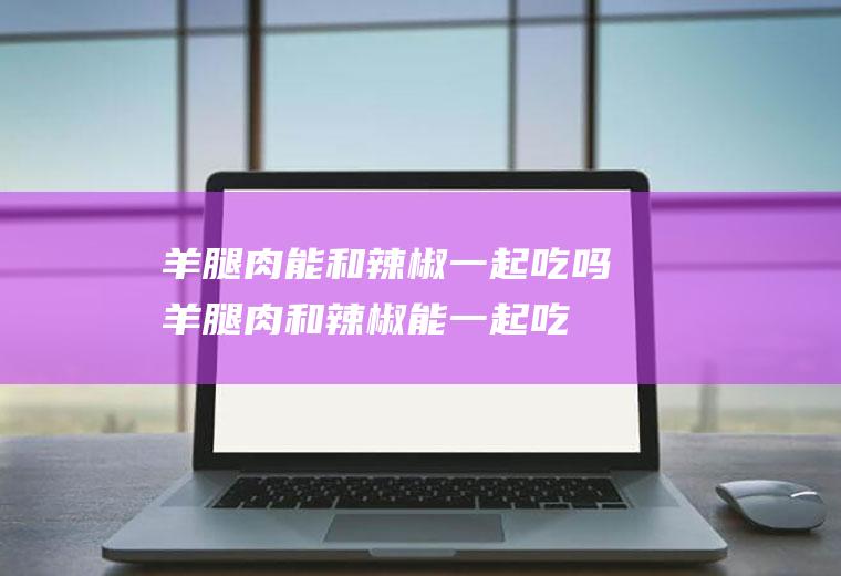 羊腿肉能和辣椒一起吃吗_羊腿肉和辣椒能一起吃吗/同吃