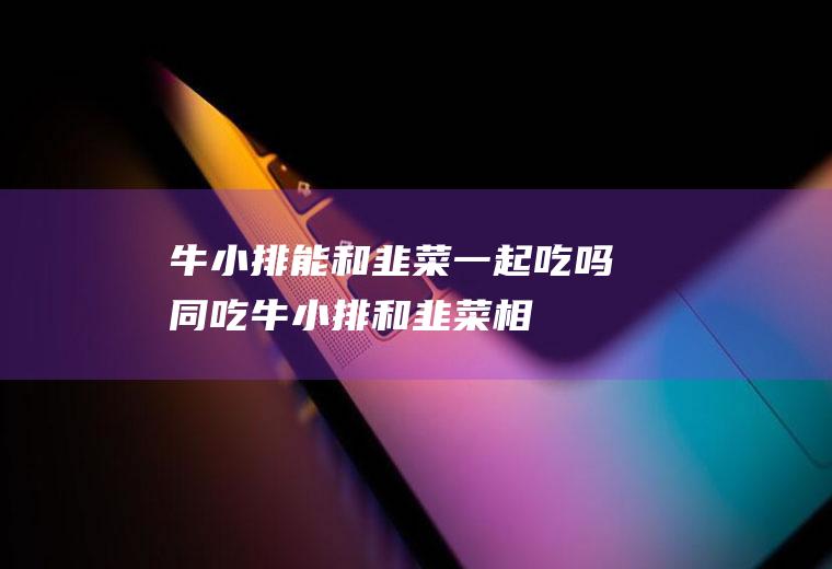 牛小排能和韭菜一起吃吗/同吃_牛小排和韭菜相克吗