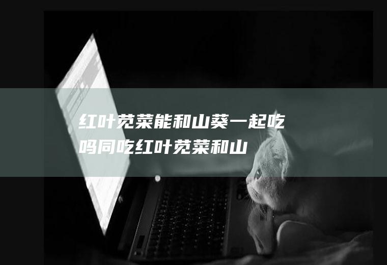 红叶苋菜能和山葵一起吃吗/同吃_红叶苋菜和山葵相克吗