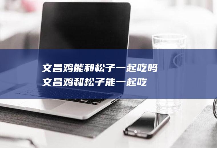 文昌鸡能和松子一起吃吗_文昌鸡和松子能一起吃吗/同吃