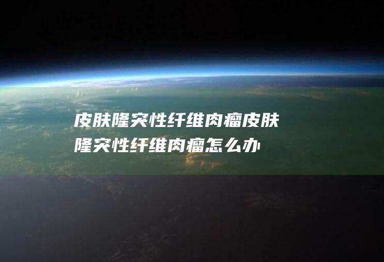 皮肤隆突性纤维肉瘤_皮肤隆突性纤维肉瘤怎么办_皮肤隆突性纤维肉瘤吃什么好_皮肤隆突性纤维肉瘤的症状
