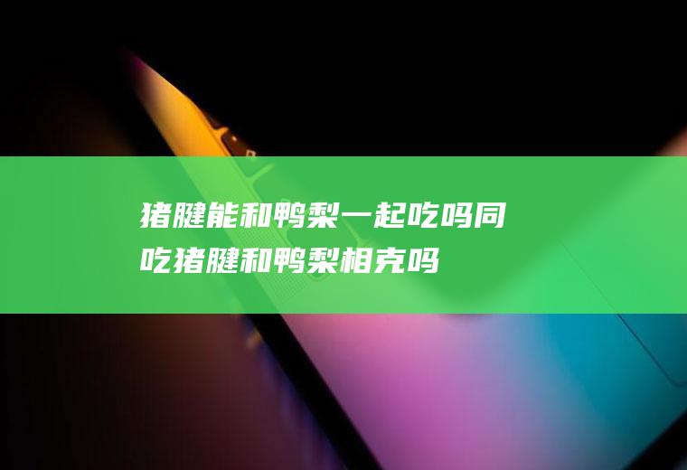 猪腱能和鸭梨一起吃吗/同吃_猪腱和鸭梨相克吗