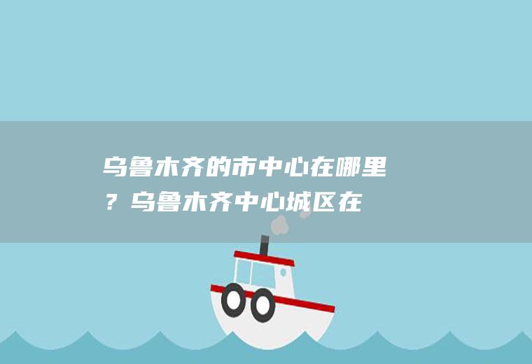 乌鲁木齐的市中心在哪里？(乌鲁木齐中心城区在哪)