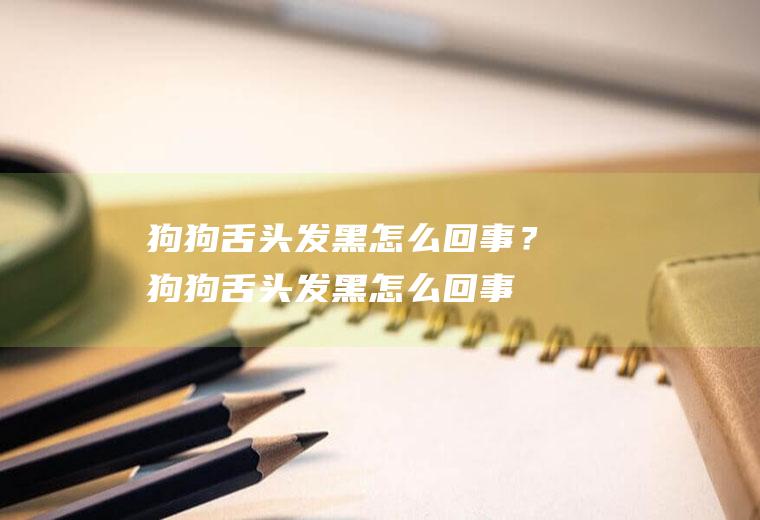狗狗舌头发黑怎么回事？(狗狗舌头发黑怎么回事儿)