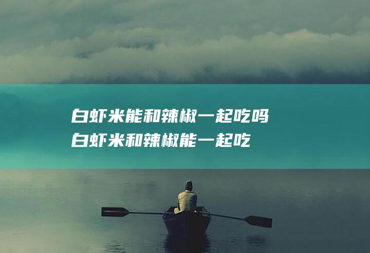 白虾米能和辣椒一起吃吗_白虾米和辣椒能一起吃吗/同吃