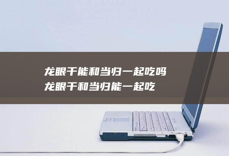 龙眼干能和当归一起吃吗_龙眼干和当归能一起吃吗/同吃