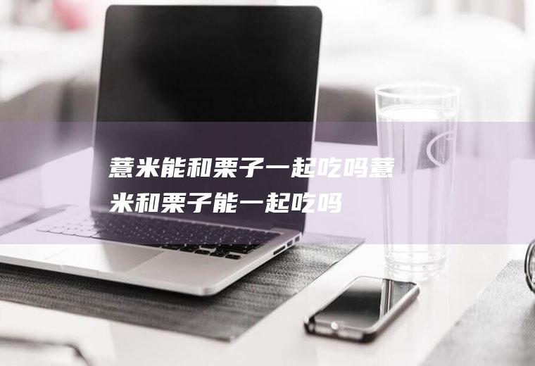 薏米能和栗子一起吃吗_薏米和栗子能一起吃吗/同吃