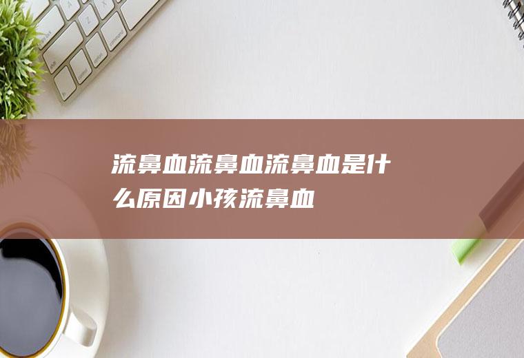 流鼻血_流鼻血,流鼻血是什么原因,小孩流鼻血是什么原因,流鼻血怎么止血,孕妇流鼻血是怎么回事,流鼻血吃什么好,小孩流鼻血