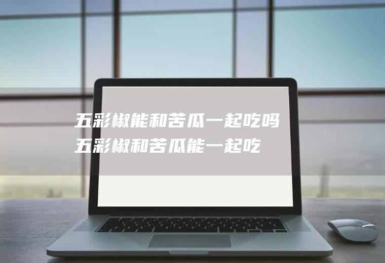 五彩椒能和苦瓜一起吃吗_五彩椒和苦瓜能一起吃吗/同吃