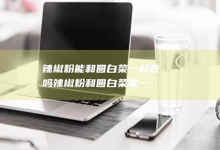 辣椒粉能和圆白菜一起吃吗_辣椒粉和圆白菜能一起吃吗/同吃