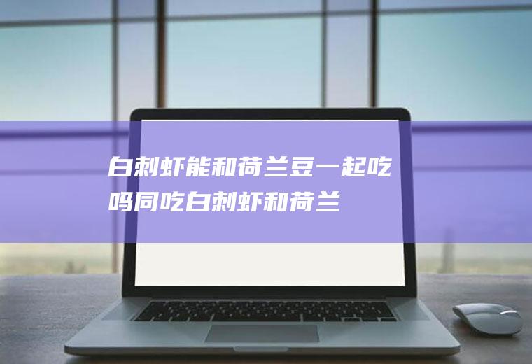 白刺虾能和荷兰豆一起吃吗/同吃_白刺虾和荷兰豆相克吗