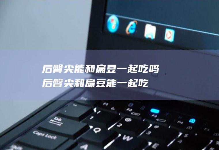 后臀尖能和扁豆一起吃吗_后臀尖和扁豆能一起吃吗/同吃