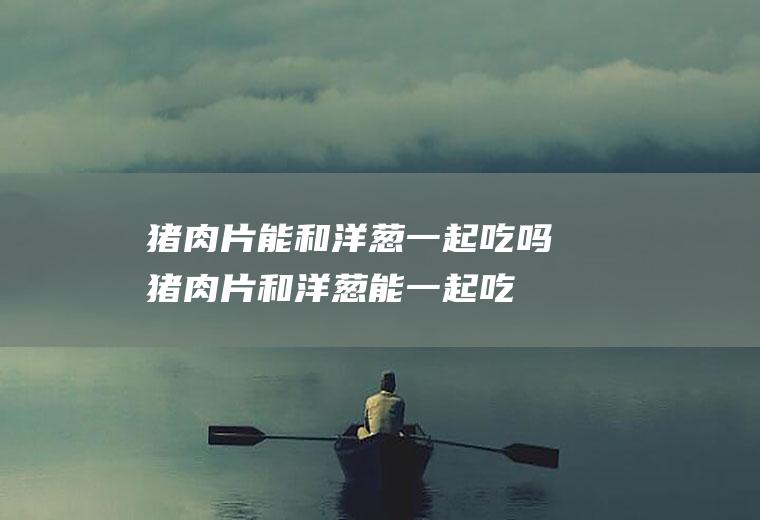 猪肉片能和洋葱一起吃吗_猪肉片和洋葱能一起吃吗/同吃
