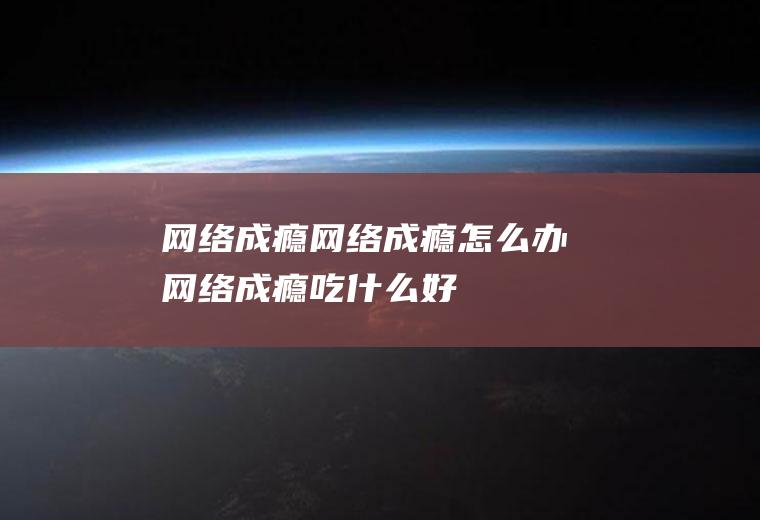 网络成瘾_网络成瘾怎么办_网络成瘾吃什么好_网络成瘾的症状