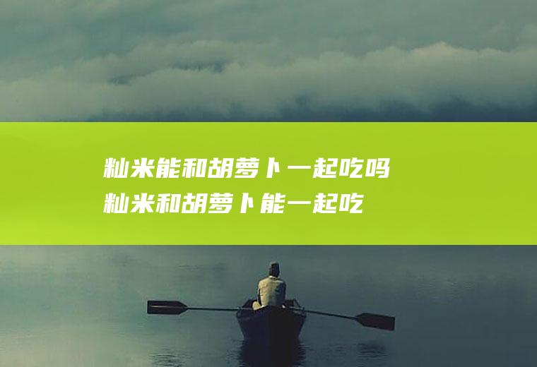 籼米能和胡萝卜一起吃吗_籼米和胡萝卜能一起吃吗/同吃