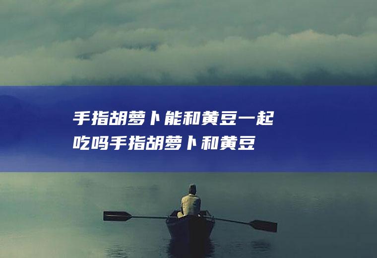 手指胡萝卜能和黄豆一起吃吗_手指胡萝卜和黄豆能一起吃吗/同吃