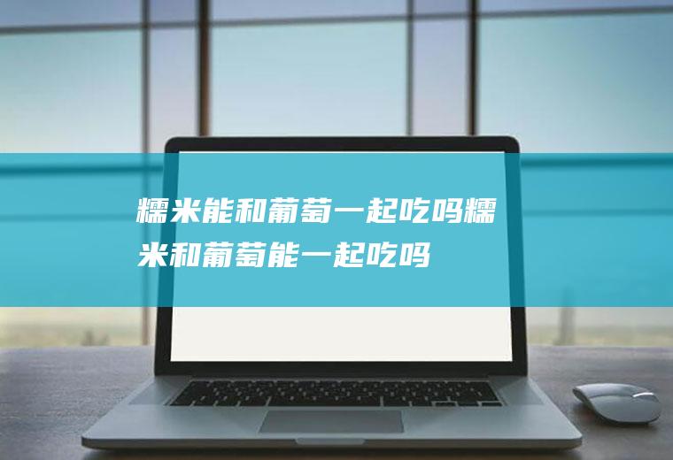 糯米能和葡萄一起吃吗_糯米和葡萄能一起吃吗/同吃