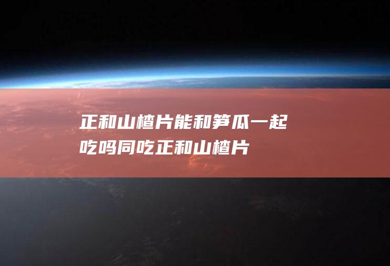 正和山楂片能和笋瓜一起吃吗/同吃_正和山楂片和笋瓜相克吗