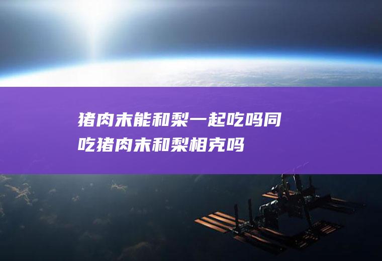 猪肉末能和梨一起吃吗/同吃_猪肉末和梨相克吗