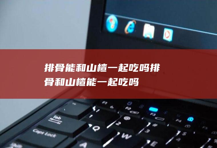 排骨能和山楂一起吃吗_排骨和山楂能一起吃吗/同吃