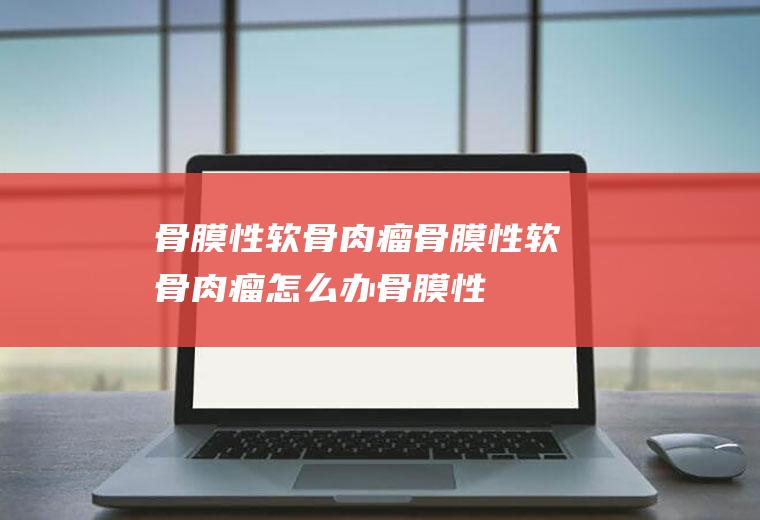 骨膜性软骨肉瘤_骨膜性软骨肉瘤怎么办_骨膜性软骨肉瘤吃什么好_骨膜性软骨肉瘤的症状