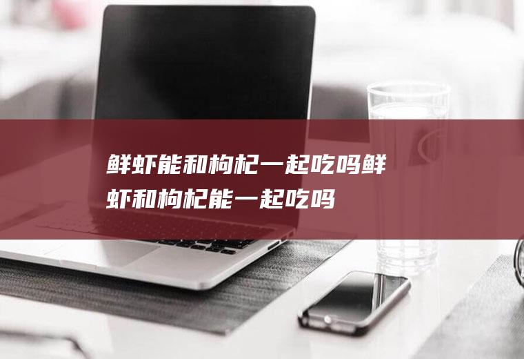 鲜虾能和枸杞一起吃吗_鲜虾和枸杞能一起吃吗/同吃