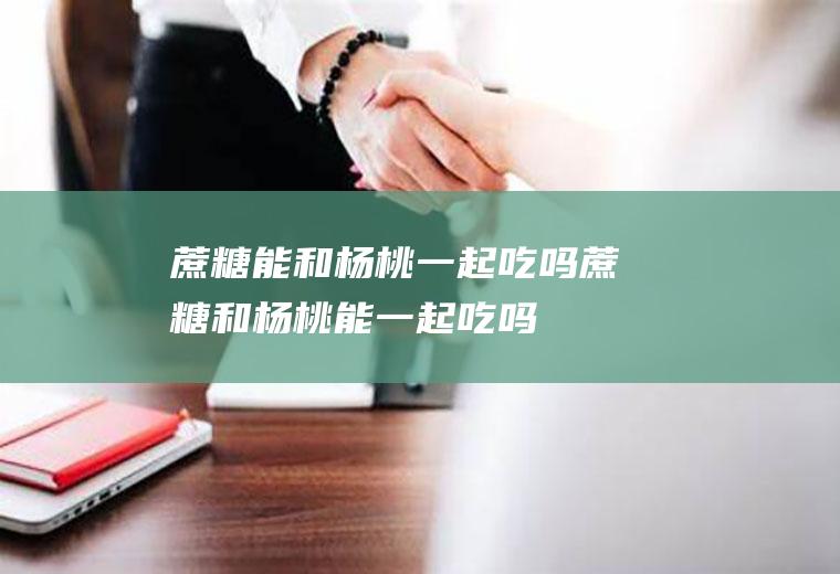 蔗糖能和杨桃一起吃吗_蔗糖和杨桃能一起吃吗/同吃