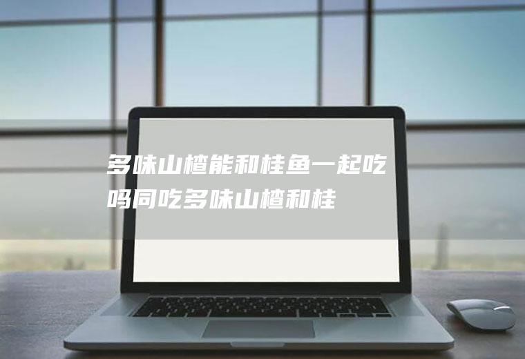 多味山楂能和桂鱼一起吃吗/同吃_多味山楂和桂鱼相克吗