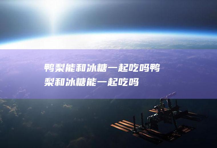鸭梨能和冰糖一起吃吗_鸭梨和冰糖能一起吃吗/同吃