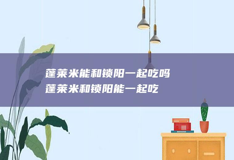 蓬莱米能和锁阳一起吃吗_蓬莱米和锁阳能一起吃吗/同吃