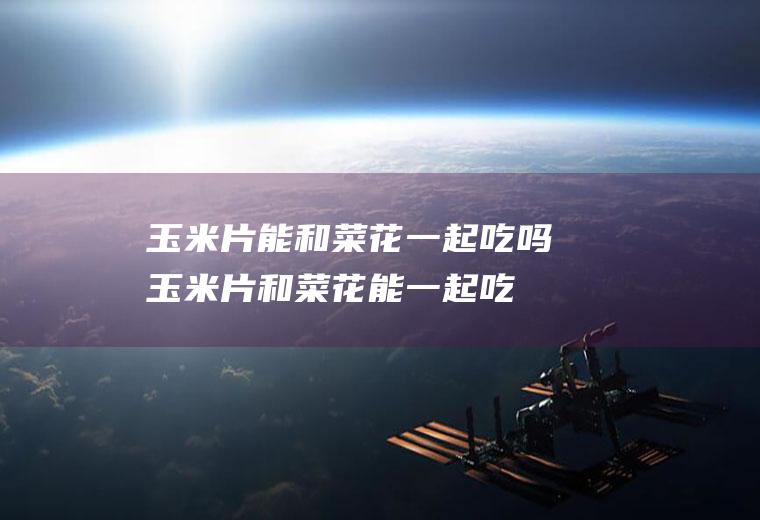 玉米片能和菜花一起吃吗_玉米片和菜花能一起吃吗/同吃