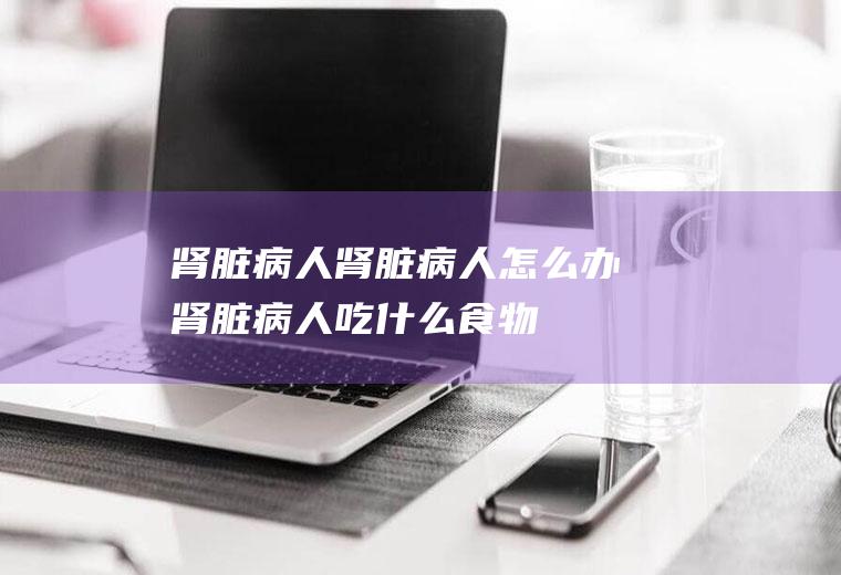 肾脏病人_肾脏病人怎么办_肾脏病人吃什么食物好