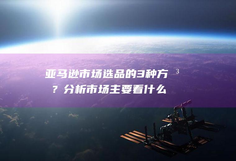 亚马逊市场选品的3种方法？分析市场主要看什么？(亚马逊常用的选品渠道有哪些)