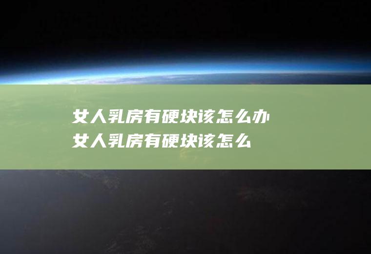 女人乳房有硬块该怎么办(女人乳房有硬块该怎么办才能消除)